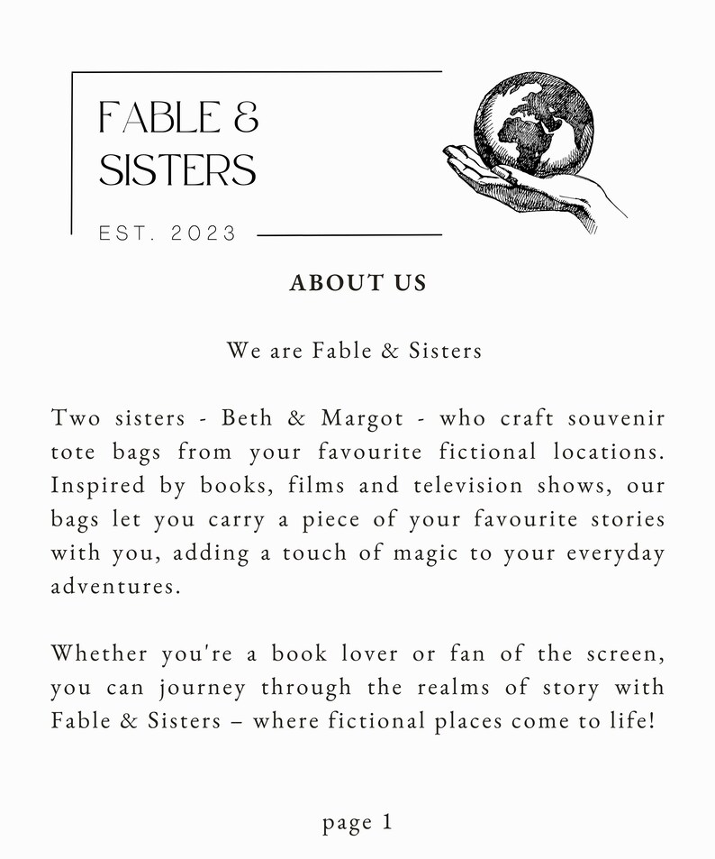 May include: Black and white illustration of a hand holding a globe. The text "FABLE & SISTERS" is above the image, with the text "EST. 2023" below. The text "ABOUT US" is centered below the image. The text "We are Fable & Sisters" is below the "ABOUT US" text. The text "Two sisters - Beth & Margot - who craft souvenir tote bags from your favourite fictional locations. Inspired by books, films and television shows, our bags let you carry a piece of your favourite stories with you, adding a touch of magic to your everyday adventures." is below the "We are Fable & Sisters" text. The text "Whether you're a book lover or fan of the screen, you can journey through the realms of story with Fable & Sisters - where fictional places come to life!" is below the previous text. The text "page 1" is centered at the bottom of the page.