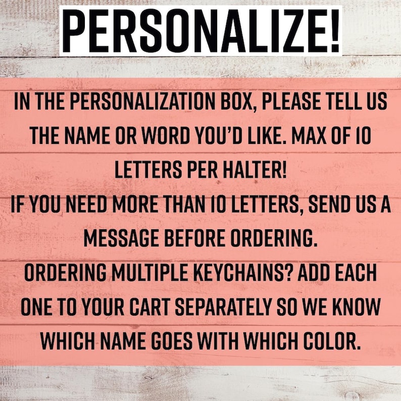 May include: A rectangular sign with a light coral background and horizontal wood grain texture. The text reads: PERSONALIZE! IN THE PERSONALIZATION BOX, PLEASE TELL US THE NAME OR WORD YOU&rsquo;D LIKE. MAX OF 10 LETTERS PER HALTER! IF YOU NEED MORE THAN 10 LETTERS, SEND US A MESSAGE BEFORE ORDERING. ORDERING MULTIPLE KEYCHAINS? ADD EACH ONE TO YOUR CART SEPARATELY SO WE KNOW WHICH NAME GOES WITH WHICH COLOR.