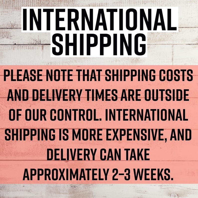 May include: A rectangular sign with a light pink background and white horizontal wood grain texture. The text reads: INTERNATIONAL SHIPPING. PLEASE NOTE THAT SHIPPING COSTS AND DELIVERY TIMES ARE OUTSIDE OF OUR CONTROL. INTERNATIONAL SHIPPING IS MORE EXPENSIVE, AND DELIVERY CAN TAKE APPROXIMATELY 2-3 WEEKS.