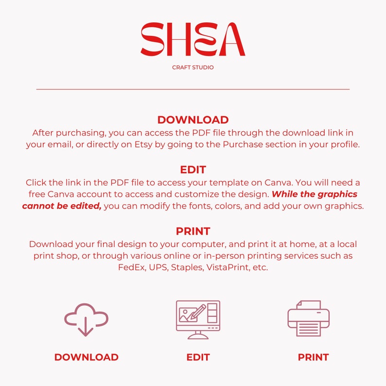 May include: A red graphic with the text "SHEA CRAFT STUDIO" at the top. Below the text are three steps for downloading, editing, and printing a digital design. The steps are illustrated with icons: a cloud with a downward arrow, a computer screen with a pencil and a picture, and a printer. The text "DOWNLOAD", "EDIT", and "PRINT" are below each icon.