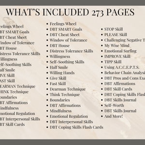 May include: A list of skills and techniques included in a 273-page guide titled "What's Included". The list includes skills such as "Feelings Wheel", "DBT SMART Goals", "STOP Skill", "PLEASE Skill", "Challenging Negative Thoughts", "My Wise Mind", "Emotional Surfing", "IMPROVE Skill", "TIPP Skill", "Using A.C.C.E.P.T.S.", "Behavior Chain Analysis", "DBT Pros and Cons Exercise", "DBT Affirmations", "DBT Skill Cards", "DBT Coping Skills Flash Cards", "DBT Skills Journal", "Self-Worth", "DBT Skills Journal", and "And More!"