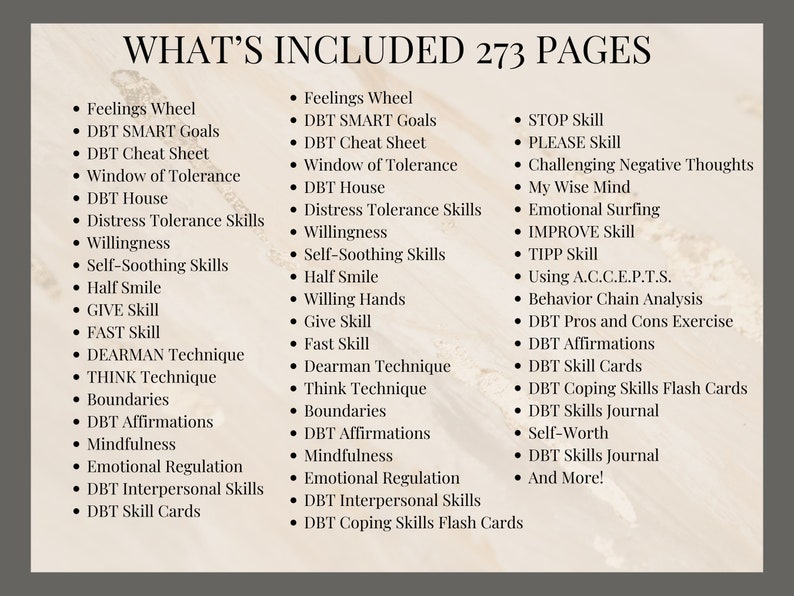 May include: A list of skills and techniques included in a 273-page guide titled "What's Included". The list includes skills such as "Feelings Wheel", "DBT SMART Goals", "STOP Skill", "PLEASE Skill", "Challenging Negative Thoughts", "My Wise Mind", "Emotional Surfing", "IMPROVE Skill", "TIPP Skill", "Using A.C.C.E.P.T.S.", "Behavior Chain Analysis", "DBT Pros and Cons Exercise", "DBT Affirmations", "DBT Skill Cards", "DBT Coping Skills Flash Cards", "DBT Skills Journal", "Self-Worth", "DBT Skills Journal", and "And More!"