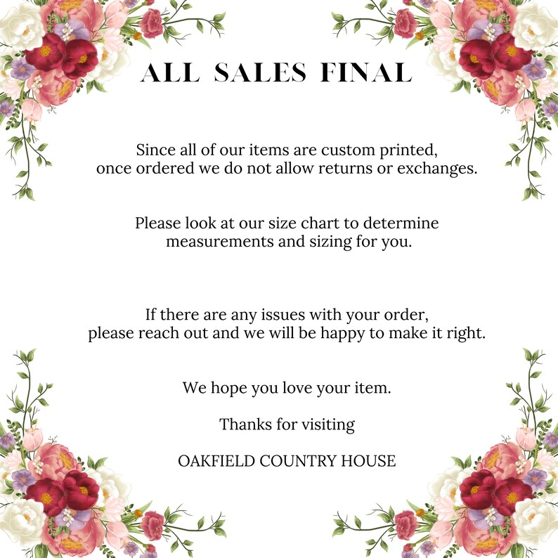 以下が含まれることがあります： 黒い文字で「ALL SALES FINAL」と書かれた花柄のデザイン。下のテキストでは、すべてのアイテムはカスタムプリントされており、返品や交換は受け付けていないことが説明されています。また、サイズチャートを使用して正しいサイズを決定するように顧客に促しています。テキストには、注文に問題がある場合は、販売者に連絡するように記載されています。テキストは、「商品がお気に召していただければ幸いです。OAKFIELD COUNTRY HOUSEにご来店いただきありがとうございます。」で締めくくられています。