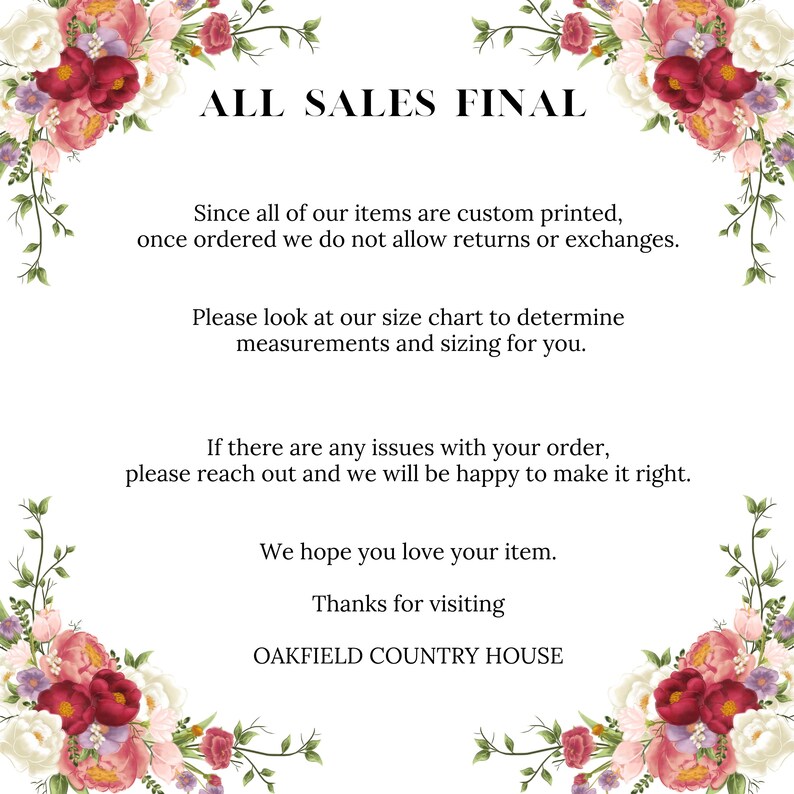 Peut inclure: Un fond blanc avec des bordures florales et du texte qui dit "ALL SALES FINAL". Le texte ci-dessous explique que tous les articles sont imprim&eacute;s sur mesure et que les retours ou les &eacute;changes ne sont pas autoris&eacute;s. Il encourage &eacute;galement les clients &agrave; utiliser le tableau des tailles pour d&eacute;terminer la taille correcte. Le texte poursuit en indiquant que s'il y a des probl&egrave;mes avec la commande, les clients doivent contacter le service client&egrave;le. Le texte se termine par "Nous esp&eacute;rons que vous aimerez votre article. Merci de votre visite OAKFIELD COUNTRY HOUSE."