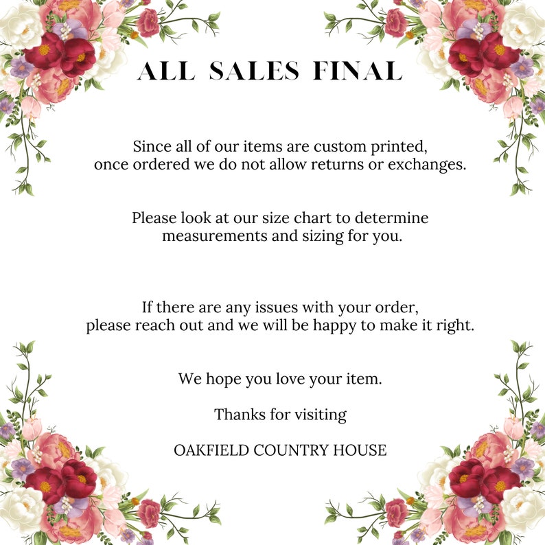 May include: A floral design with the text "ALL SALES FINAL" in black. The text below explains that all items are custom printed and returns or exchanges are not allowed. It also encourages customers to use the size chart to determine the correct size. The text also states that if there are any issues with the order, customers should reach out to the seller. The text ends with "We hope you love your item. Thanks for visiting OAKFIELD COUNTRY HOUSE."
