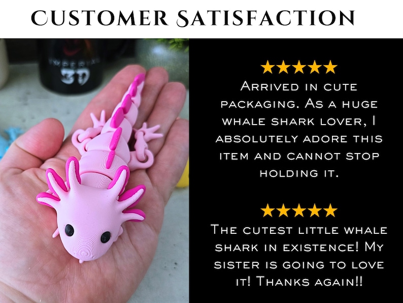 May include: A light pink articulated axolotl figure with dark pink accents on the gills and dorsal ridge. The image includes text: CUSTOMER SATISFACTION, five stars, ARRIVED IN CUTE PACKAGING. AS A HUGE WHALE SHARK LOVER, I ABSOLUTELY ADORE THIS ITEM AND CANNOT STOP HOLDING IT. THE CUTEST LITTLE WHALE SHARK IN EXISTENCE! MY SISTER IS GOING TO LOVE IT! THANKS AGAIN!!