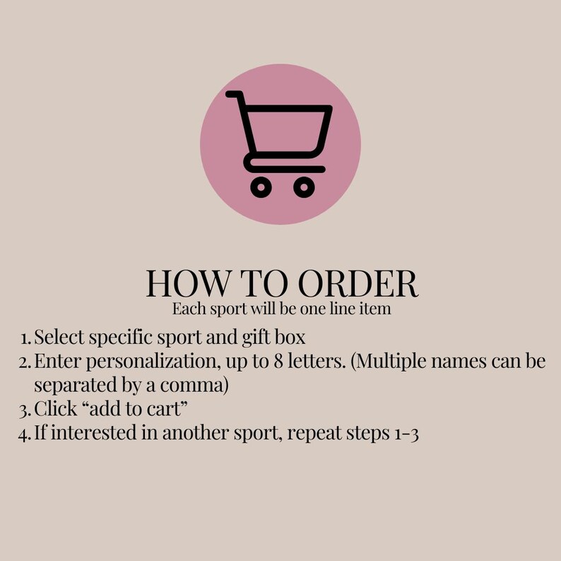 May include: A graphic featuring a black shopping cart icon inside a pink circle above the text HOW TO ORDER. The instructions state: Each sport will be one line item. 1. Select specific sport and gift box. 2. Enter personalization, up to 8 letters. (Multiple names can be separated by a comma). 3. Click add to cart. 4. If interested in another sport, repeat steps 1-3.