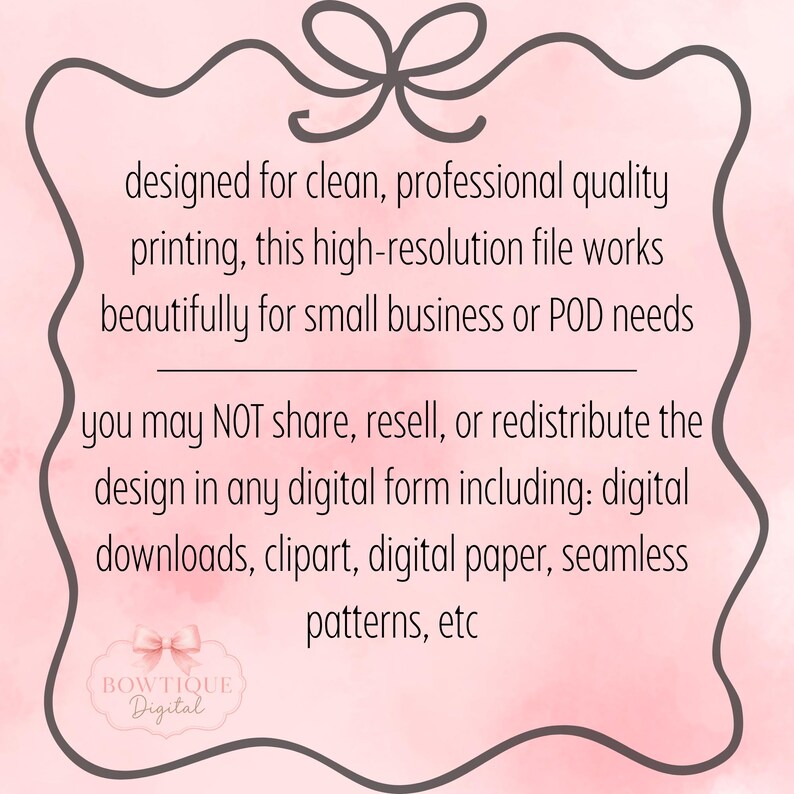May include: A digital graphic on a light pink watercolor background featuring a dark gray decorative border with a bow at the top. The text reads: designed for clean, professional quality printing, this high-resolution file works beautifully for small business or POD needs. you may NOT share, resell, or redistribute the design in any digital form including: digital downloads, clipart, digital paper, seamless patterns, etc. A small logo at the bottom reads BOWTIQUE Digital.