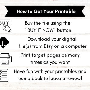 May include: A black and white infographic with four steps on how to get a printable. The steps are: 1. Buy the file using the "BUY IT NOW" button. 2. Download your digital file(s) from Etsy on a computer. 3. Print target pages as many times as you want. 4. Have fun with your printables and come back to leave a review!