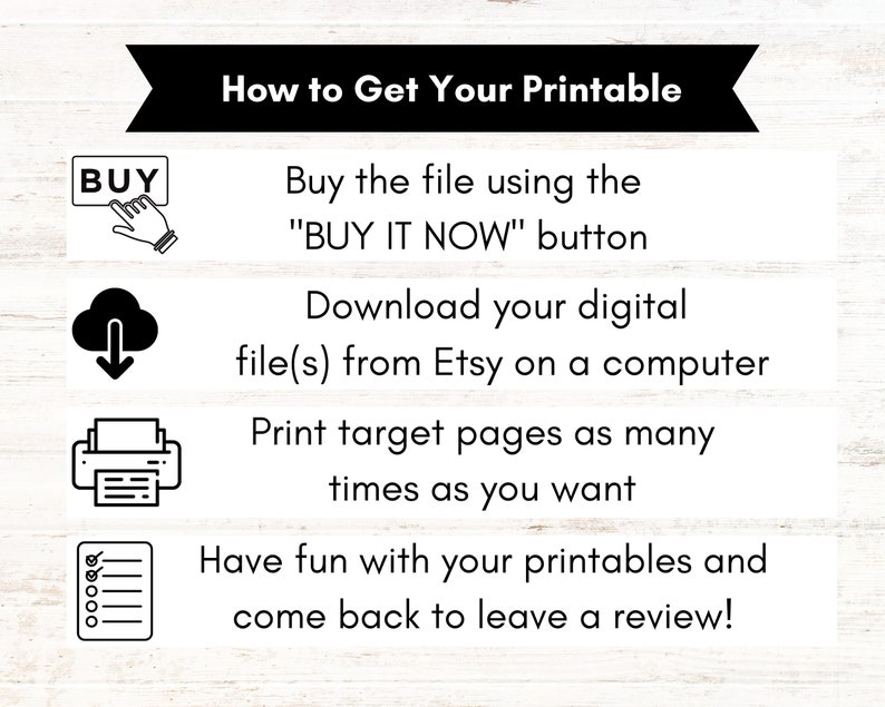 May include: A black and white infographic with four steps on how to get a printable. The steps are: 1. Buy the file using the "BUY IT NOW" button. 2. Download your digital file(s) from Etsy on a computer. 3. Print target pages as many times as you want. 4. Have fun with your printables and come back to leave a review!