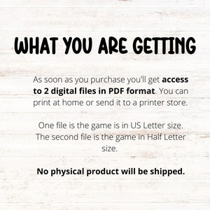 May include: Text on a white woodgrain background that reads "WHAT YOU ARE GETTING" followed by "As soon as you purchase you'll get access to 2 digital files in PDF format. You can print at home or send it to a printer store. One file is the game is in US Letter size. The second file is the game in Half Letter size. No physical product will be shipped."