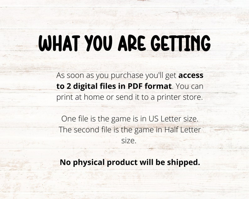 May include: Text on a white woodgrain background that reads "WHAT YOU ARE GETTING" followed by "As soon as you purchase you'll get access to 2 digital files in PDF format. You can print at home or send it to a printer store. One file is the game is in US Letter size. The second file is the game in Half Letter size. No physical product will be shipped."