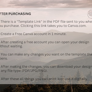 May include: A white text box with a black outline on a background of a mountain range. The text box contains instructions for using a Canva template after purchasing it. The text reads: "AFTER PURCHASING 1. There is a "Template Link" in the PDF file sent to you when you purchase. Clicking this link takes you to Canva.com. 2. Create a Free Canva account in 1 minute. 3. After creating a free account you can open your design without waiting. 4. You can make any changes you want on the template that opens. 5. After making the changes, you can download your design in any file type (PDF/JPG/PNG). 6. After these all things you can print it or use it digitally."