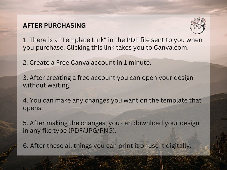May include: A white text box with a black outline on a background of a mountain range. The text box contains instructions for using a Canva template after purchasing it. The text reads: "AFTER PURCHASING 1. There is a "Template Link" in the PDF file sent to you when you purchase. Clicking this link takes you to Canva.com. 2. Create a Free Canva account in 1 minute. 3. After creating a free account you can open your design without waiting. 4. You can make any changes you want on the template that opens. 5. After making the changes, you can download your design in any file type (PDF/JPG/PNG). 6. After these all things you can print it or use it digitally."