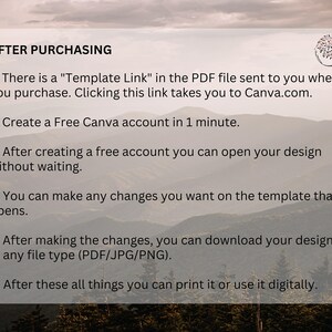 May include: A white text box with a black outline on a background of a mountain range. The text box contains instructions for using a template after purchasing. The text reads: "AFTER PURCHASING 1. There is a "Template Link" in the PDF file sent to you when you purchase. Clicking this link takes you to Canva.com. 2. Create a Free Canva account in 1 minute. 3. After creating a free account you can open your design without waiting. 4. You can make any changes you want on the template that opens. 5. After making the changes, you can download your design in any file type (PDF/JPG/PNG). 6. After these all things you can print it or use it digitally."