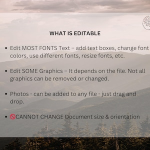 May include: A white text box with a black outline on a blurred background of mountains. The text box contains a list of editable and non-editable features for a digital product. The text reads: "WHAT IS EDITABLE &bull; Edit MOST FONTS Text - add text boxes, change font colors, use different fonts, resize fonts, etc. &bull; Edit SOME Graphics - It depends on the file. Not all graphics can be removed or changed. &bull; Photos - can be added to any file - just drag and drop. &bull; CANNOT CHANGE Document size & orientation"