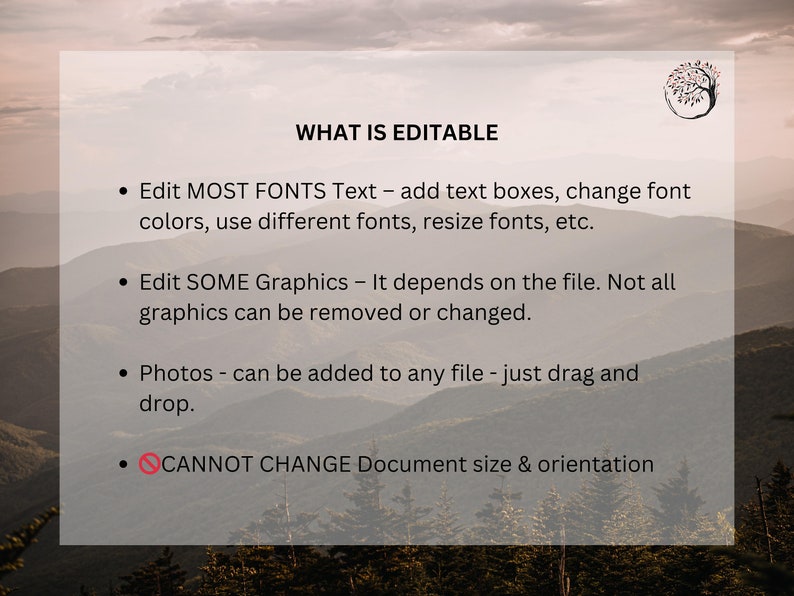 May include: A white text box with a black outline on a blurred background of mountains. The text box contains a list of editable and non-editable features for a digital product. The text reads: "WHAT IS EDITABLE &bull; Edit MOST FONTS Text - add text boxes, change font colors, use different fonts, resize fonts, etc. &bull; Edit SOME Graphics - It depends on the file. Not all graphics can be removed or changed. &bull; Photos - can be added to any file - just drag and drop. &bull; CANNOT CHANGE Document size & orientation"