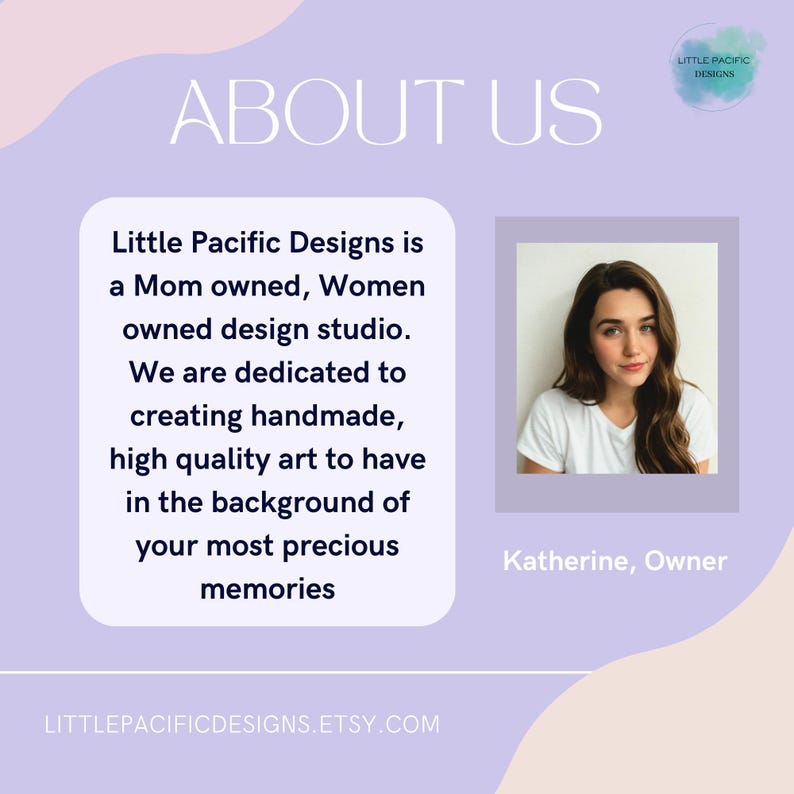 May include: A woman smiles at the camera in a white shirt. The text "Little Pacific Designs is a Mom owned, Women owned design studio. We are dedicated to creating handmade, high quality art to have in the background of your most precious memories" is displayed above her. The text "Katherine, Owner" is displayed below her. The text "LITTLEPACIFICDESIGNS.ETSY.COM" is displayed at the bottom of the image.