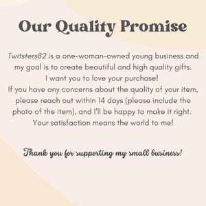 May include: A text-based image with a quality promise from a small business called Twitsters82. The text states that the business is a one-woman-owned young business that creates beautiful and high-quality gifts. The text also states that the business offers a 14-day return policy for any concerns about the quality of the item. The text ends with a thank you for supporting the small business.