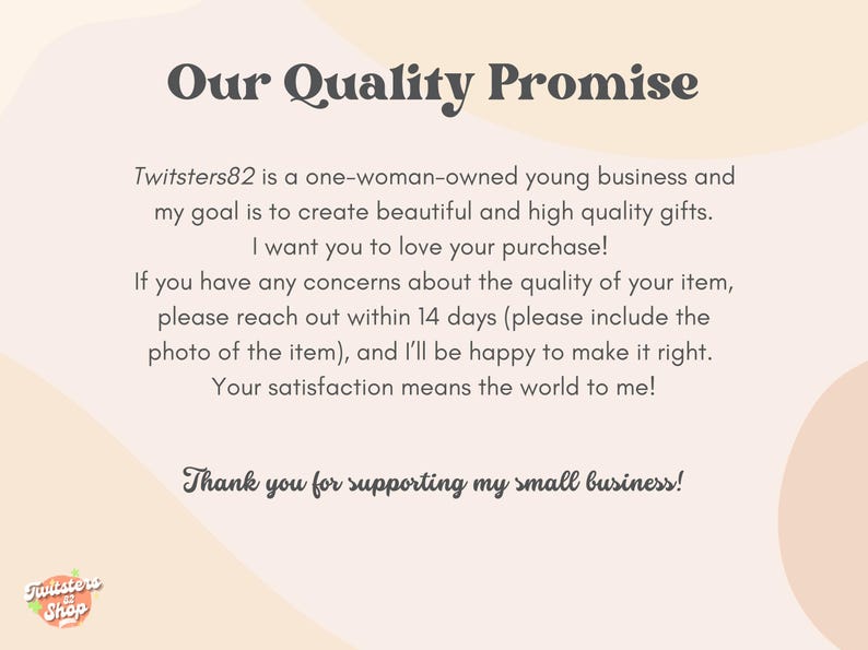 May include: A text-based image with a quality promise from a small business called Twitsters82. The text states that the business is a one-woman-owned young business that creates beautiful and high-quality gifts. The text also states that the business offers a 14-day return policy for any concerns about the quality of the item. The text ends with a thank you for supporting the small business.