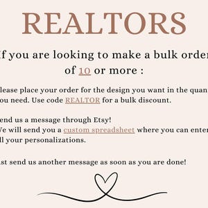 May include: Text on a white background that reads "REALTORS" and "If you are looking to make a bulk order of 10 or more: Please place your order for the design you want in the quantity you need. Use code REALTOR for a bulk discount. Send us a message through Etsy! We will send you a custom spreadsheet where you can enter all your personalizations. Just send us another message as soon as you are done!"