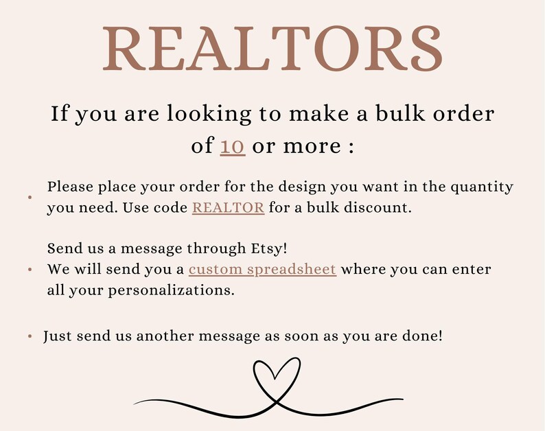 May include: Text on a white background that reads "REALTORS" and "If you are looking to make a bulk order of 10 or more: Please place your order for the design you want in the quantity you need. Use code REALTOR for a bulk discount. Send us a message through Etsy! We will send you a custom spreadsheet where you can enter all your personalizations. Just send us another message as soon as you are done!"
