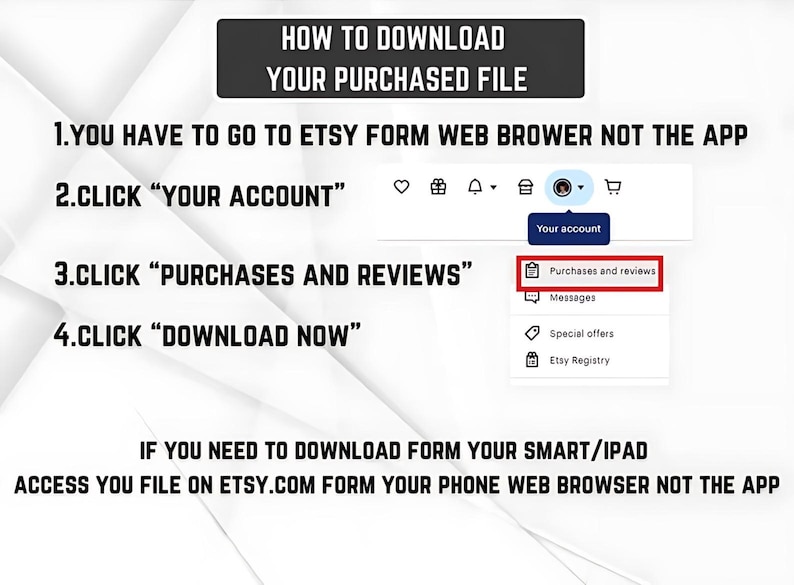 May include: An instructional graphic titled HOW TO DOWNLOAD YOUR PURCHASED FILE. It lists four steps: go to Etsy via a web browser, click YOUR ACCOUNT, click PURCHASES AND REVIEWS, and click DOWNLOAD NOW. It includes a screenshot of the menu.