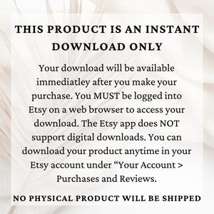 May include: Text on a white background that reads "THIS PRODUCT IS AN INSTANT DOWNLOAD ONLY. Your download will be available immediately after you make your purchase. You MUST be logged into Etsy on a web browser to access your download. The Etsy app does NOT support digital downloads. You can download your product anytime in your Etsy account under "Your Account > Purchases and Reviews. NO PHYSICAL PRODUCT WILL BE SHIPPED."