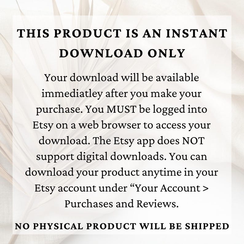 May include: Text on a white background that reads "THIS PRODUCT IS AN INSTANT DOWNLOAD ONLY. Your download will be available immediately after you make your purchase. You MUST be logged into Etsy on a web browser to access your download. The Etsy app does NOT support digital downloads. You can download your product anytime in your Etsy account under "Your Account > Purchases and Reviews. NO PHYSICAL PRODUCT WILL BE SHIPPED."