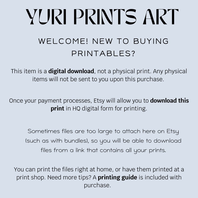 May include: Text on a light blue background explaining that this item is a digital download, not a physical print. The text also states that Etsy will allow you to download the print in HQ digital form for printing. The text also states that sometimes files are too large to attach here on Etsy, so you will be able to download files from a link that contains all your prints. The text also states that you can print the files right at home, or have them printed at a print shop. The text also states that a printing guide is included with purchase.