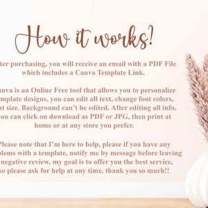 May include: Text explaining how to use a Canva template. The text says, "How it works? After purchasing, you will receive an email with a PDF File which includes a Canva Template Link. Canva is an Online Free tool that allows you to personalize template designs, you can edit all text, change font colors, font size. Background can't be edited. After editing all info, you can click on download as PDF or JPG, then print at home or at any store you prefer. Please note that I'm here to help, please if you have any problems with a template, notify me by message before leaving a negative review, my goal is to offer you the best service, so please ask for help at any time, thank you so much!!"