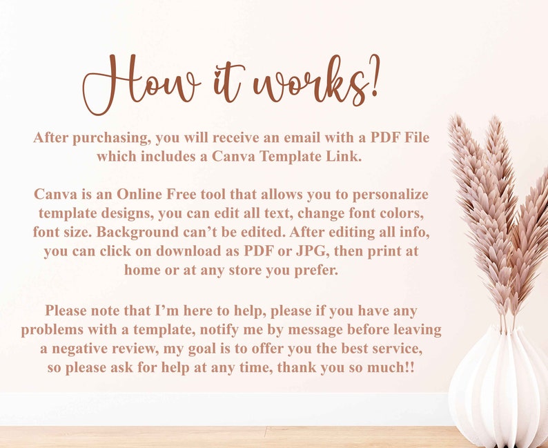 May include: Text explaining how to use a Canva template. The text says, "How it works? After purchasing, you will receive an email with a PDF File which includes a Canva Template Link. Canva is an Online Free tool that allows you to personalize template designs, you can edit all text, change font colors, font size. Background can't be edited. After editing all info, you can click on download as PDF or JPG, then print at home or at any store you prefer. Please note that I'm here to help, please if you have any problems with a template, notify me by message before leaving a negative review, my goal is to offer you the best service, so please ask for help at any time, thank you so much!!"