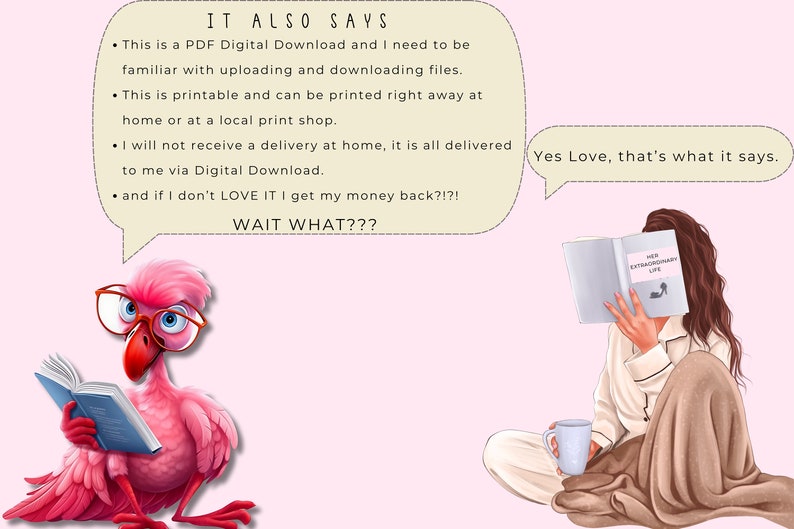 May include: A pink flamingo wearing glasses reads a book while a woman in pajamas reads a book titled "Her Extraordinary Life" and drinks from a white mug. The text in the speech bubble says "This is a PDF Digital Download and I need to be familiar with uploading and downloading files. This is printable and can be printed right away at home or at a local print shop. I will not receive a delivery at home, it is all delivered to me via Digital Download. and if I don't LOVE IT I get my money back?!?! WAIT WHAT???" and the other speech bubble says "Yes Love, that's what it says."