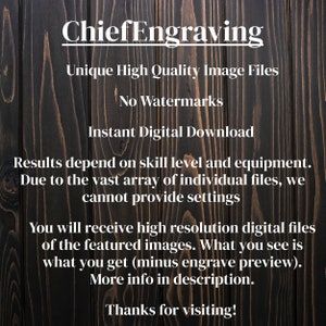 May include: Text on a dark wood background that reads "ChiefEngraving Unique High Quality Image Files No Watermarks Instant Digital Download Results depend on skill level and equipment. Due to the vast array of individual files, we cannot provide settings You will receive high resolution digital files of the featured images. What you see is what you get (minus engrave preview). More info in description. Thanks for visiting!"