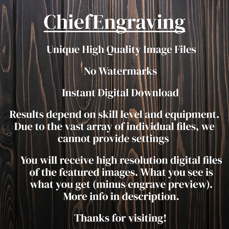 May include: Text on a dark wood background that reads "ChiefEngraving Unique High Quality Image Files No Watermarks Instant Digital Download Results depend on skill level and equipment. Due to the vast array of individual files, we cannot provide settings You will receive high resolution digital files of the featured images. What you see is what you get (minus engrave preview). More info in description. Thanks for visiting!"