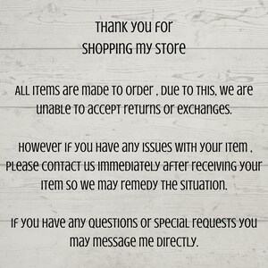 May include: Text on a woodgrain background that reads: "Thank you for SHOPPING MY STORE. ALL ITEMS are made to order, DUE TO THIS, we are unable to accept returns or exchanges. However if you have any ISSUES WITH your item, PLEASE CONTACT US IMMEDIATELY after receiving your Item so we may remedy THE SITUATION. If you have any QUESTIONS or special requests you may message me DIRECTLY."