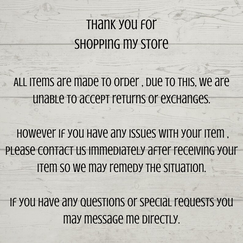 May include: Text on a woodgrain background that reads: "Thank you for SHOPPING MY STORE. ALL ITEMS are made to order, DUE TO THIS, we are unable to accept returns or exchanges. However if you have any ISSUES WITH your item, PLEASE CONTACT US IMMEDIATELY after receiving your Item so we may remedy THE SITUATION. If you have any QUESTIONS or special requests you may message me DIRECTLY."