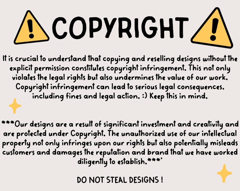 May include: A yellow and black warning sign with an exclamation point, followed by the word "COPYRIGHT" in bold black letters. The text below explains that copying and reselling designs without permission is copyright infringement and can lead to legal consequences. The text also states that the designs are protected under copyright and that unauthorized use can mislead customers and damage the reputation of the business. The text ends with the phrase "DO NOT STEAL DESIGNS!"
