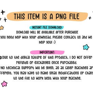 May include: A digital information graphic with black text on a white background. The text reads: THIS ITEM IS A PNG FILE, INSTANT FILE DOWNLOAD: DOWLOAD WILL BE AVAILABLE AFTER PURCHASE, IMPORTANT: Due to the digital nature of this product, I DO NOT OFFER refunds or exchanges once purchased. NO TECHNICAL SUPPORT Will be given, as all laser machines are different. You may have to make small modifications or changes to the file to work best with your machine.