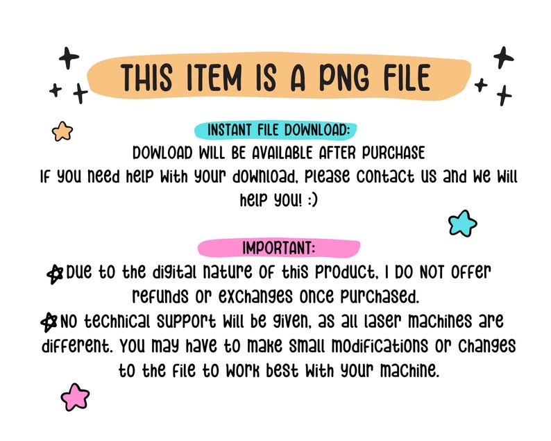 May include: A digital information graphic with black text on a white background. The text reads: THIS ITEM IS A PNG FILE, INSTANT FILE DOWNLOAD: DOWLOAD WILL BE AVAILABLE AFTER PURCHASE, IMPORTANT: Due to the digital nature of this product, I DO NOT OFFER refunds or exchanges once purchased. NO TECHNICAL SUPPORT Will be given, as all laser machines are different. You may have to make small modifications or changes to the file to work best with your machine.