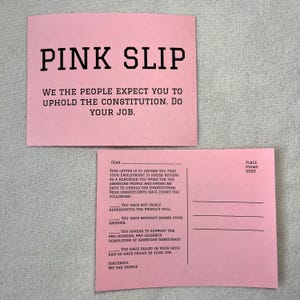 May include: A pink postcard with the text "PINK SLIP" at the top. The text "WE THE PEOPLE EXPECT YOU TO UPHOLD THE CONSTITUTION. DO YOUR JOB." is below the title. The postcard has a message on the back that reads "This letter is to inform you that your employment is under review. As a reminder you work for the American people and swore an oath to uphold the Constitution. Your constituents have found the following: You have not fairly represented the people's will. You have brought shame upon America. You appear to support the pro-Russian, pro-oligarch demolition of American democracy. You have failed in your oath and so have failed in your job. Sincerely, We the People."