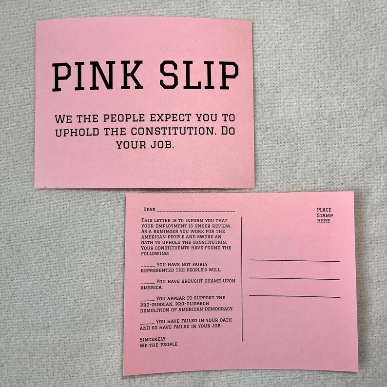 May include: A pink postcard with the text "PINK SLIP" at the top. The text "WE THE PEOPLE EXPECT YOU TO UPHOLD THE CONSTITUTION. DO YOUR JOB." is below the title. The postcard has a message on the back that reads "This letter is to inform you that your employment is under review. As a reminder you work for the American people and swore an oath to uphold the Constitution. Your constituents have found the following: You have not fairly represented the people's will. You have brought shame upon America. You appear to support the pro-Russian, pro-oligarch demolition of American democracy. You have failed in your oath and so have failed in your job. Sincerely, We the People."