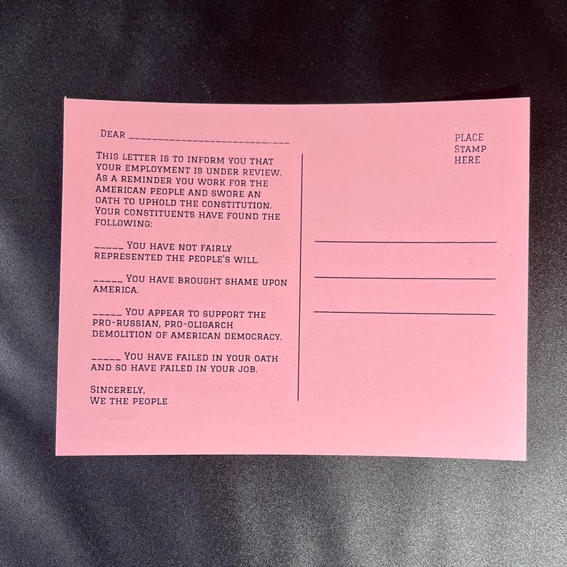 May include: A pink postcard with black text. The text reads: "Dear, This letter is to inform you that your employment is under review. As a reminder you work for the American people and swore an oath to uphold the Constitution. Your constituents have found the following: You have not fairly represented the people's will. You have brought shame upon America. You appear to support the pro-Russian, pro-oligarch demolition of American democracy. You have failed in your oath and so have failed in your job. Sincerely, We the People. Place stamp here."