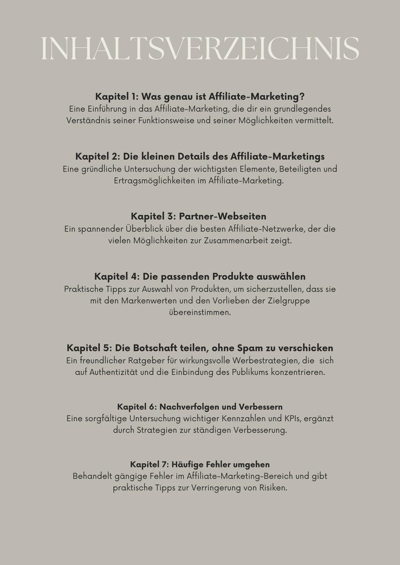 Kapitel 1: Was genau ist Affiliate-Marketing?
Kapitel 2: Inhalte Affiliate-Marketings
Kapitel 3: Partner-Webseiten 
Kapitel 4: passende Produkte 
 Kapitel 5: Die Botschaft teilen, ohne Spam 
Kapitel 6 und 7 Verbessern durch KPI und häufige Fehler