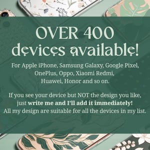 Over 400 devices available for: Apple iPhone, Samsung Galaxy, Google Pixel, OnePlus, Oppo, Xiaomi Redmi, Sony and so on. If you see your device but not for the design you like, just write me and I'll add it immediately!