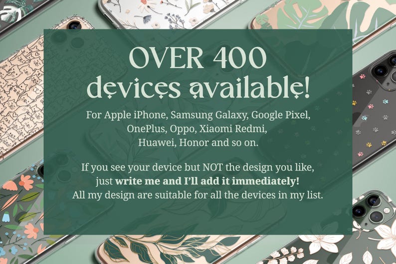 Over 400 devices available for: Apple iPhone, Samsung Galaxy, Google Pixel, OnePlus, Oppo, Xiaomi Redmi, Sony and so on. If you see your device but not for the design you like, just write me and I'll add it immediately!