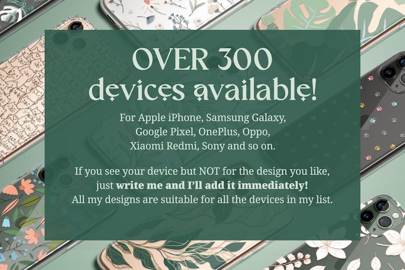 Over 300 devices available for: Apple iPhone, Samsung Galaxy, Google Pixel, OnePlus, Oppo, Xiaomi Redmi, Sony and so on. If you see your device but not for the design you like, just write me and I'll add it immediately!