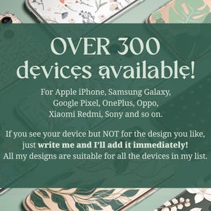 Over 300 devices available for: Apple iPhone, Samsung Galaxy, Google Pixel, OnePlus, Oppo, Xiaomi Redmi, Sony and so on. If you see your device but not for the design you like, just write me and I'll add it immediately!