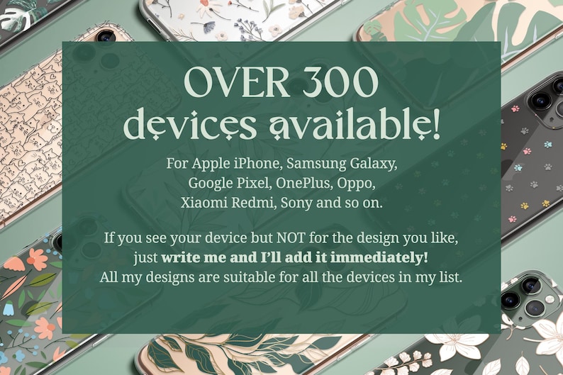Over 300 devices available for: Apple iPhone, Samsung Galaxy, Google Pixel, OnePlus, Oppo, Xiaomi Redmi, Sony and so on. If you see your device but not for the design you like, just write me and I'll add it immediately!
