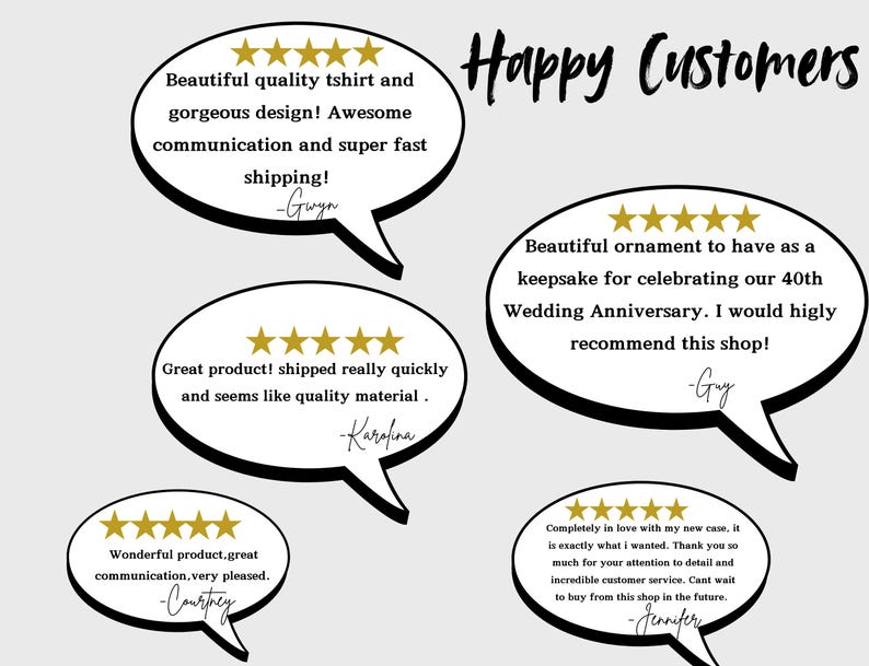 May include: Five-star customer reviews for a shop, with text highlighting the quality of the products and the excellent customer service. The text includes the words "Happy Customers", "Beautiful quality tshirt", "gorgeous design", "Awesome communication", "super fast shipping", "Great product", "shipped really quickly", "seems like quality material", "Beautiful ornament", "keepsake", "celebrating our 40th Wedding Anniversary", "highly recommend this shop", "Wonderful product", "great communication", "very pleased", "Completely in love", "exactly what I wanted", "incredible customer service", "Cant wait to buy from this shop in the future".